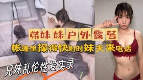 牛逼大神与亲妹乱伦做爱实录妹妹野外帐篷妹夫视频