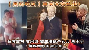 黑料吃瓜真实父女乱伦台湾富商宾馆怒肏干女儿做爱视频