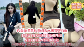 姐弟乱伦钓鱼佬弟弟和亲姐去水库露营钓鱼趁着四下无人脱裤子刺激开操视频