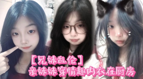 兄妹乱伦亲妹妹穿情趣内衣在厨房我狠狠的无套内射了她视频