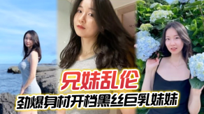 兄妹乱伦劲爆身材开档黑丝大奶妹妹插入蜜穴瞬间窒息对话十分精彩梅开二度内射艹肿小逼视频