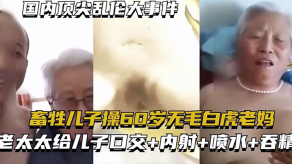 母子国内顶尖乱伦大事件畜生儿子操60岁无毛白虎老妈老太太给儿子口活内射喷水吞精视频