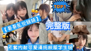 TOP1版哥哥乱伦妹妹无套内射可爱清纯校服学生妹视频