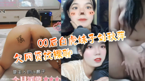 父女乱伦百度云泄露流出00后白虎妹子刘秋萍欠网贷找裸聊认识金主爸爸肉偿帮忙还债视频